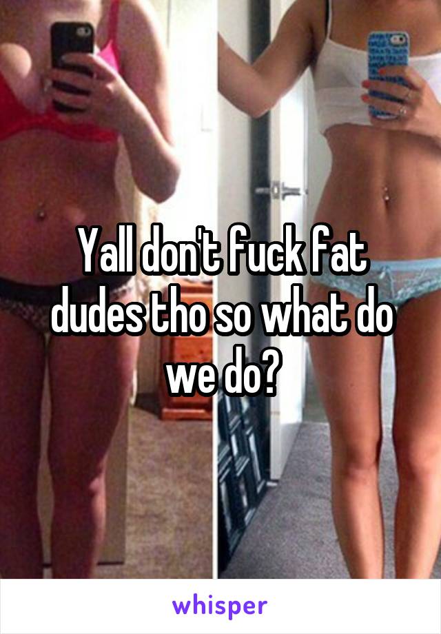 Yall don't fuck fat dudes tho so what do we do?