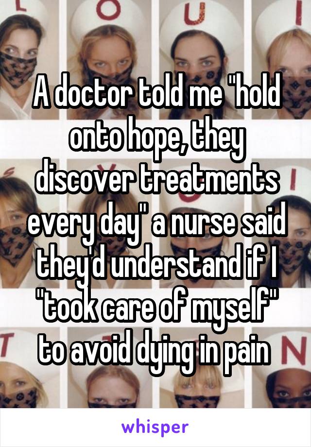 A doctor told me "hold onto hope, they discover treatments every day" a nurse said they'd understand if I "took care of myself" to avoid dying in pain 