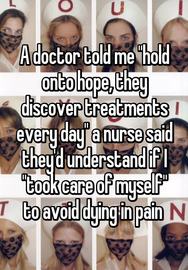 A doctor told me "hold onto hope, they discover treatments every day" a nurse said they'd understand if I "took care of myself" to avoid dying in pain 
