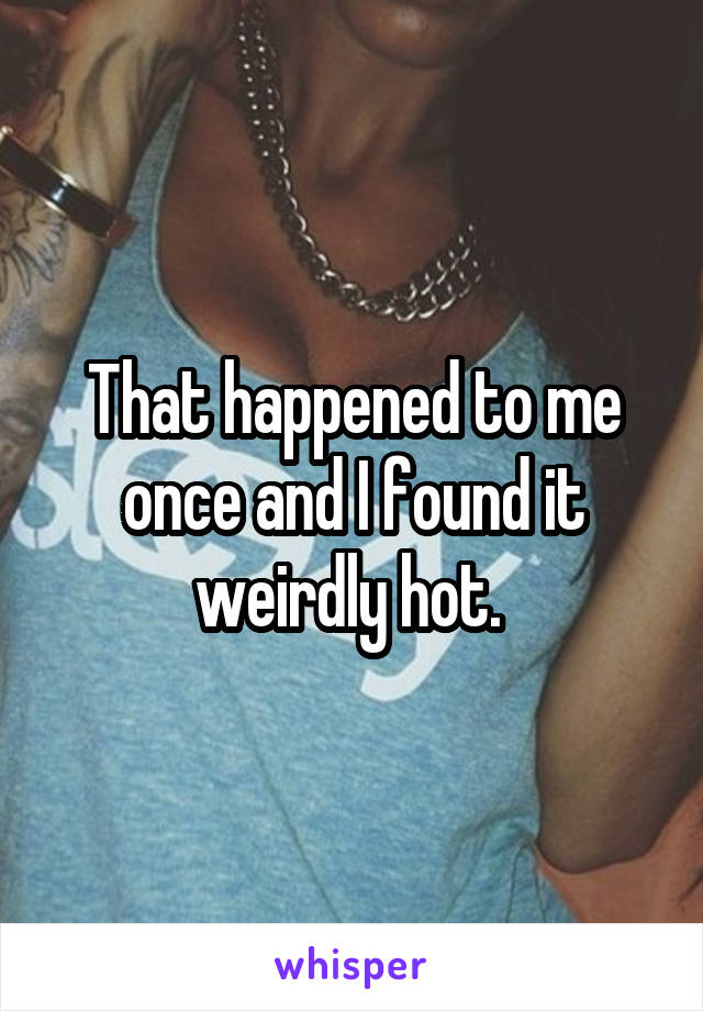 That happened to me once and I found it weirdly hot. 