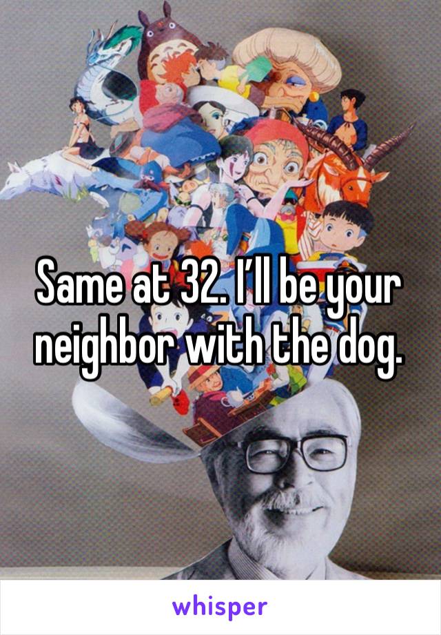 Same at 32. I’ll be your neighbor with the dog. 