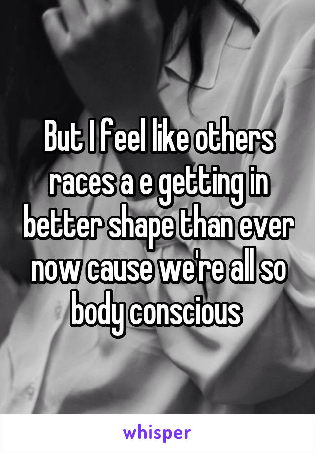 But I feel like others races a e getting in better shape than ever now cause we're all so body conscious 