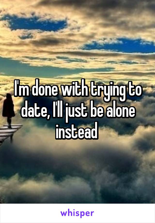 I'm done with trying to date, I'll just be alone instead 