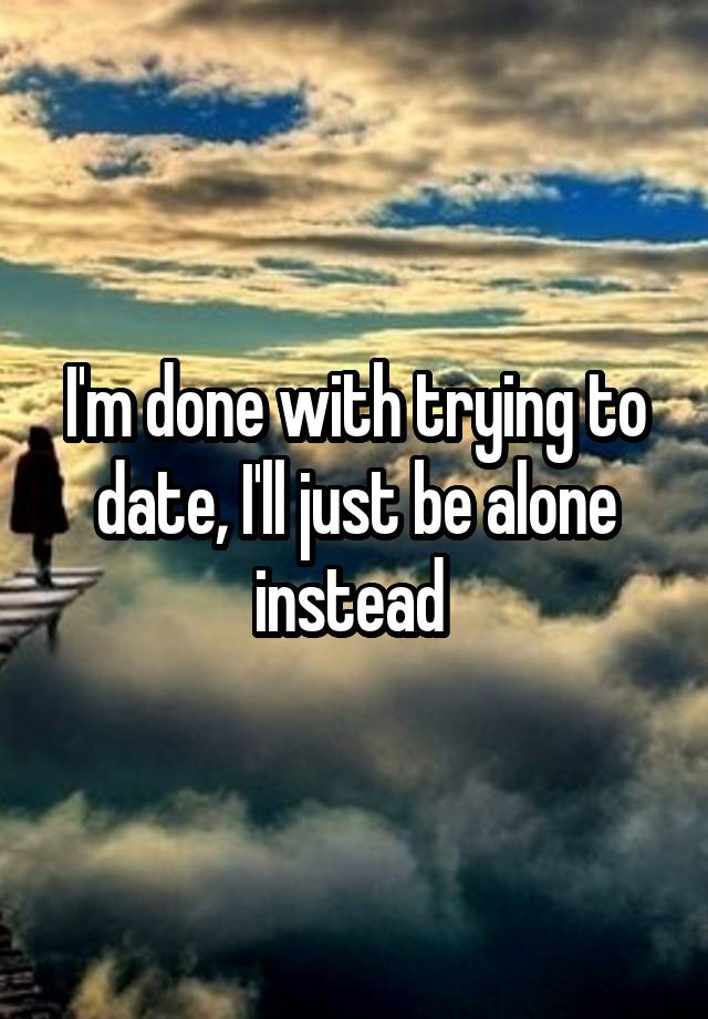 I'm done with trying to date, I'll just be alone instead 