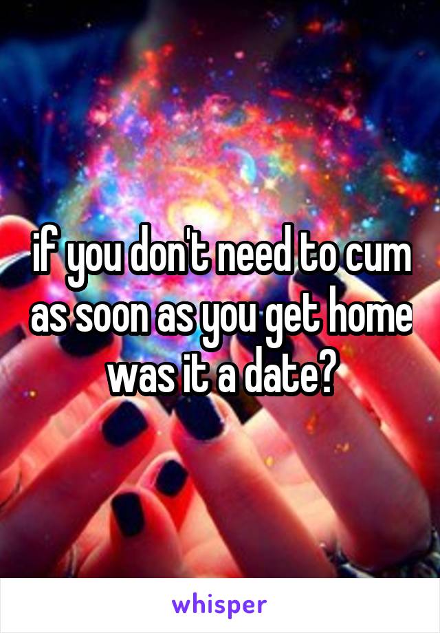 if you don't need to cum as soon as you get home was it a date?