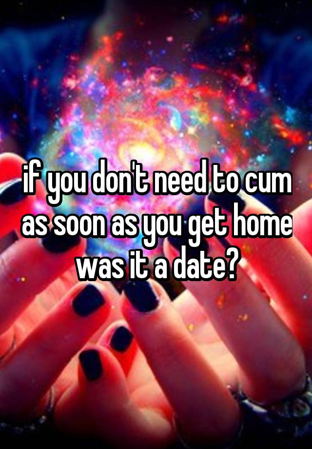 if you don't need to cum as soon as you get home was it a date?