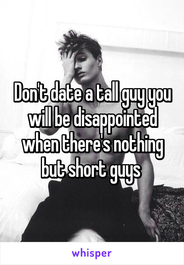 Don't date a tall guy you will be disappointed when there's nothing but short guys 