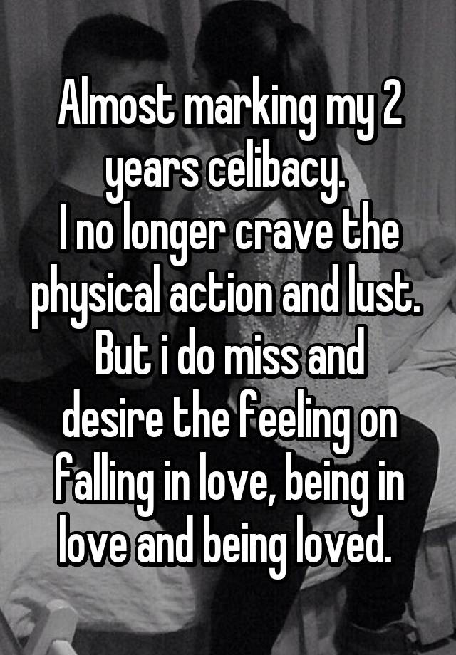 Almost marking my 2 years celibacy. 
I no longer crave the physical action and lust. 
But i do miss and desire the feeling on falling in love, being in love and being loved. 
