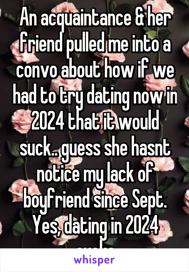 An acquaintance & her friend pulled me into a convo about how if we had to try dating now in 2024 that it would suck.. guess she hasnt notice my lack of boyfriend since Sept. Yes, dating in 2024 sucks