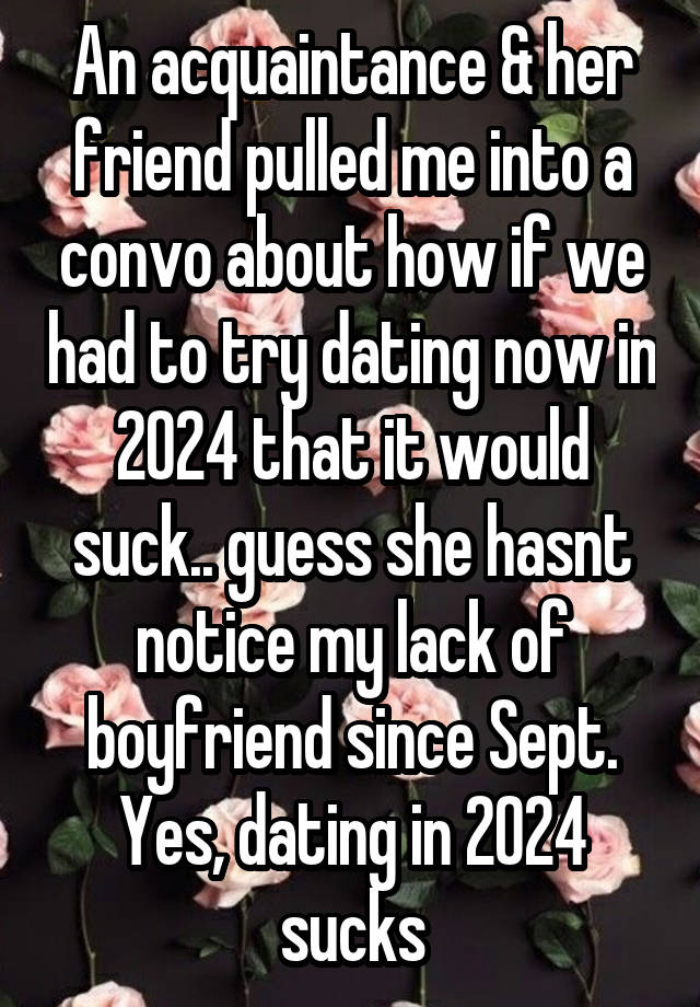 An acquaintance & her friend pulled me into a convo about how if we had to try dating now in 2024 that it would suck.. guess she hasnt notice my lack of boyfriend since Sept. Yes, dating in 2024 sucks