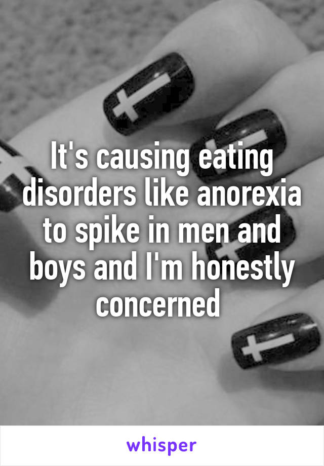 It's causing eating disorders like anorexia to spike in men and boys and I'm honestly concerned 