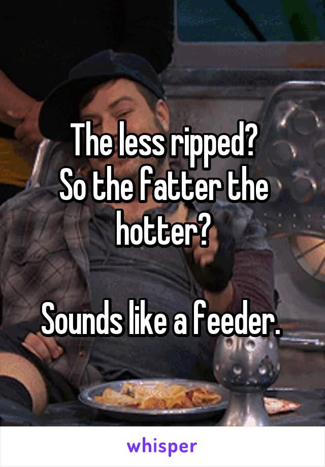 The less ripped?
So the fatter the hotter?

Sounds like a feeder. 