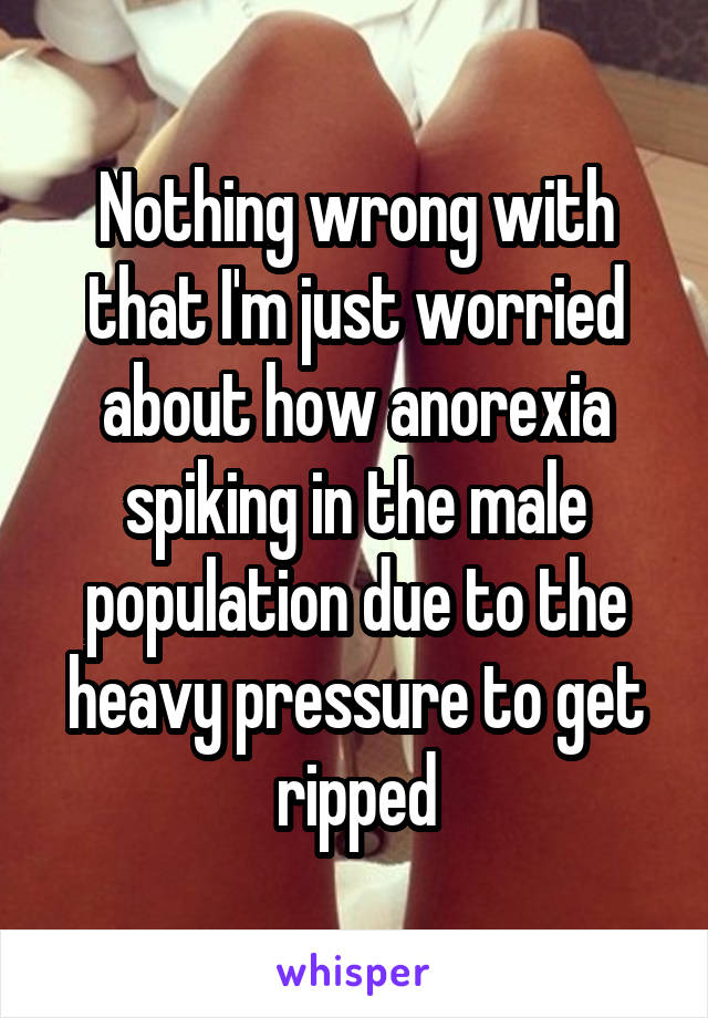 Nothing wrong with that I'm just worried about how anorexia spiking in the male population due to the heavy pressure to get ripped