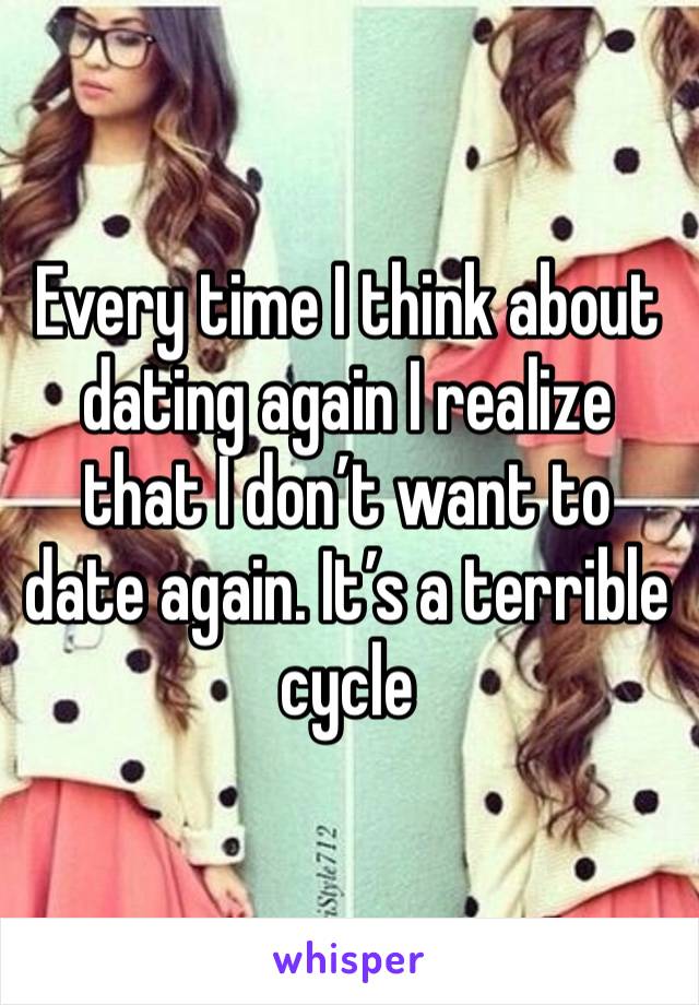 Every time I think about dating again I realize that I don’t want to date again. It’s a terrible cycle