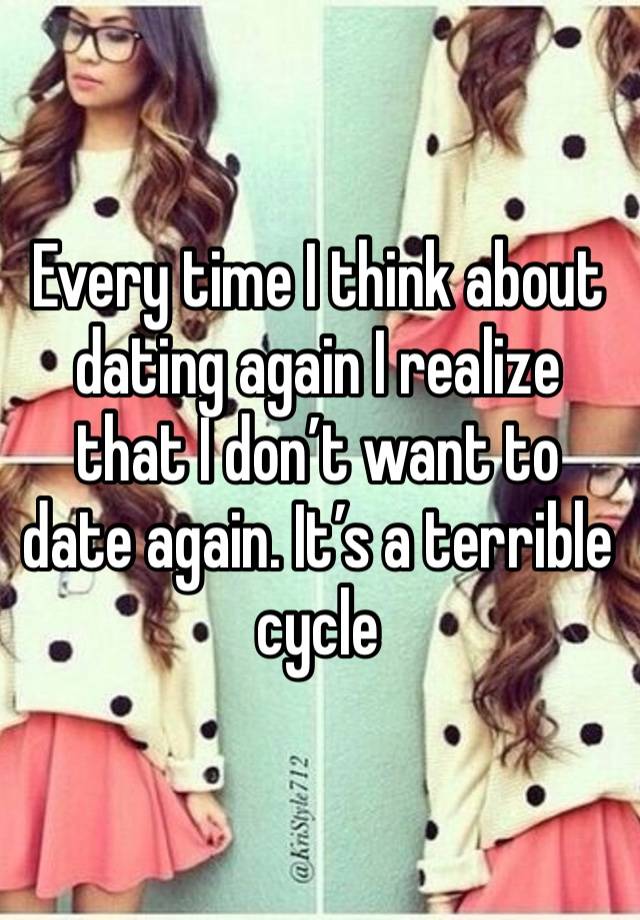 Every time I think about dating again I realize that I don’t want to date again. It’s a terrible cycle