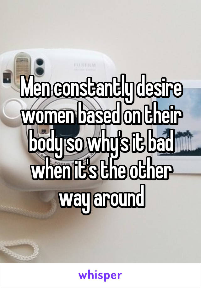 Men constantly desire women based on their body so why's it bad when it's the other way around