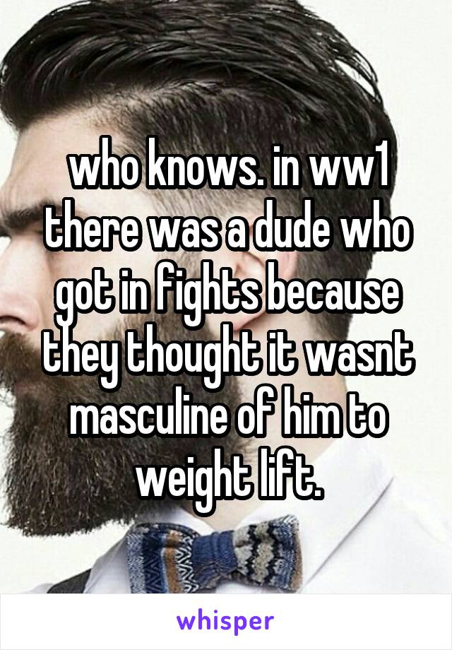 who knows. in ww1 there was a dude who got in fights because they thought it wasnt masculine of him to weight lift.