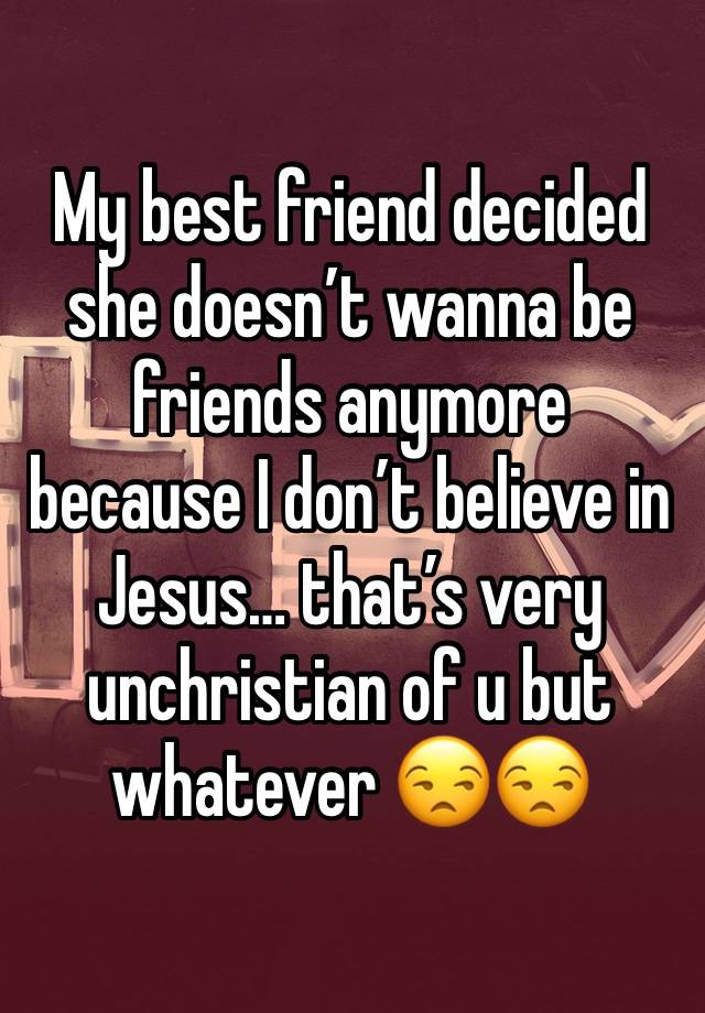 My best friend decided she doesn’t wanna be friends anymore because I don’t believe in Jesus… that’s very unchristian of u but whatever 😒😒