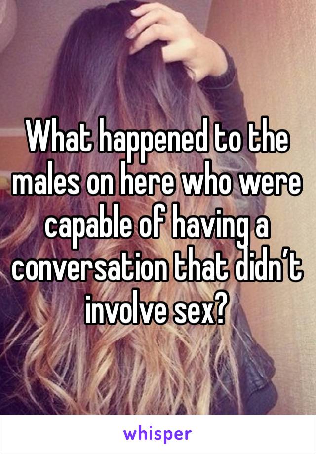 What happened to the males on here who were capable of having a conversation that didn’t involve sex?