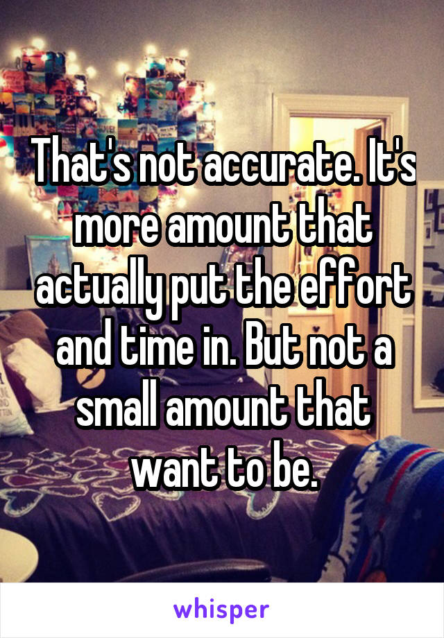 That's not accurate. It's more amount that actually put the effort and time in. But not a small amount that want to be.