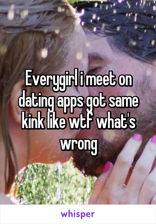 Everygirl i meet on dating apps got same kink like wtf what's wrong