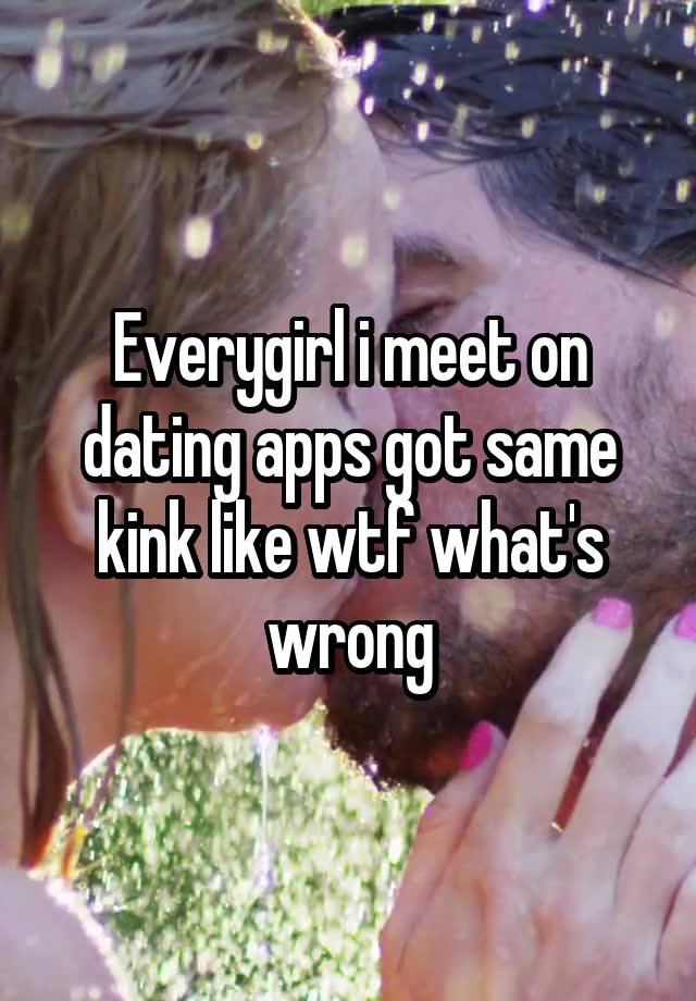 Everygirl i meet on dating apps got same kink like wtf what's wrong