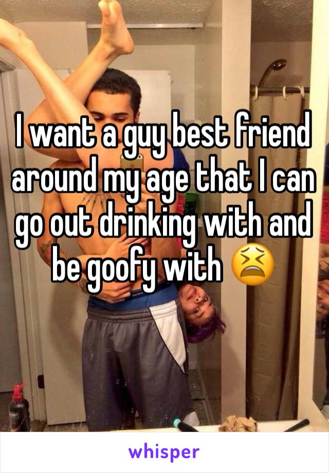 I want a guy best friend around my age that I can go out drinking with and be goofy with 😫