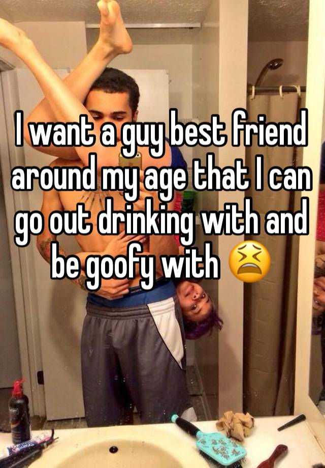 I want a guy best friend around my age that I can go out drinking with and be goofy with 😫