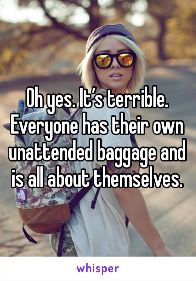 Oh yes. It’s terrible. Everyone has their own unattended baggage and is all about themselves.