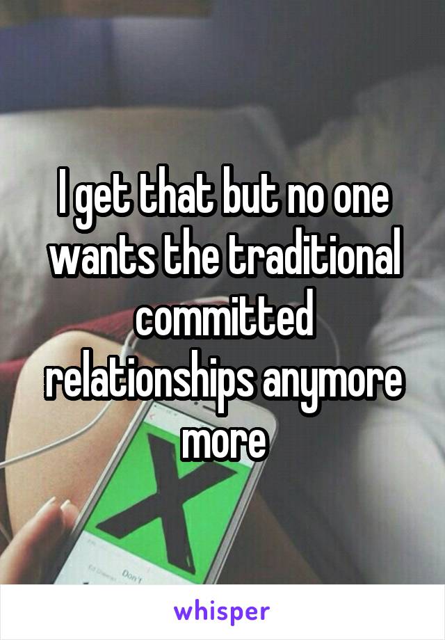 I get that but no one wants the traditional committed relationships anymore more