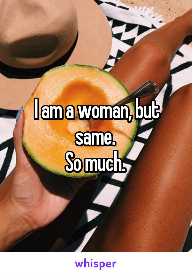 I am a woman, but same. 
So much. 