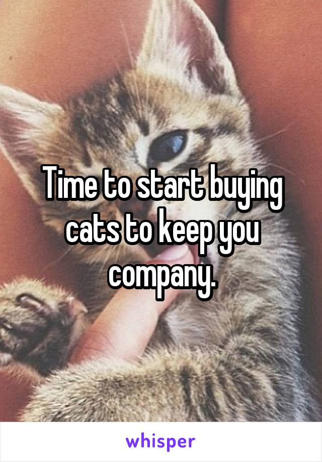 Time to start buying cats to keep you company.