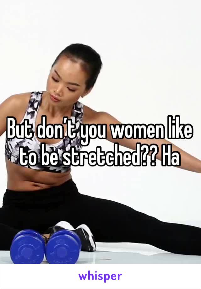 But don’t you women like to be stretched?? Ha