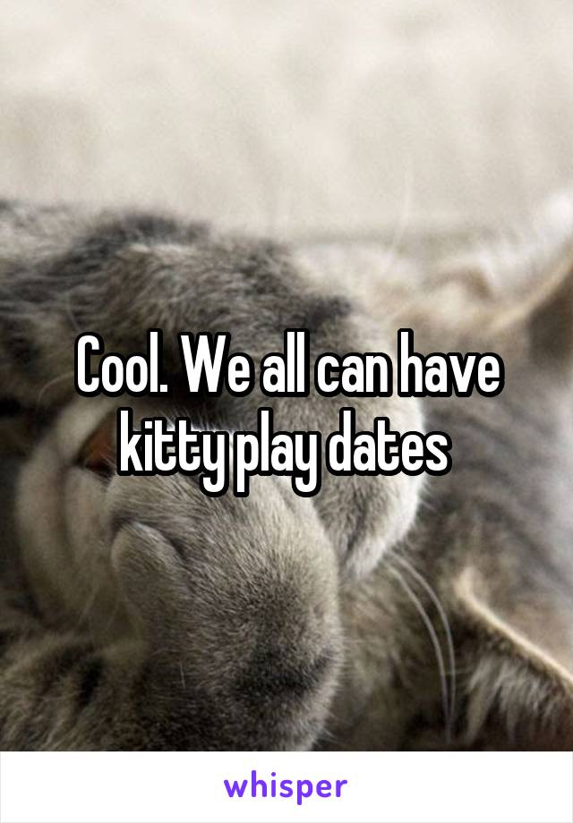 Cool. We all can have kitty play dates 