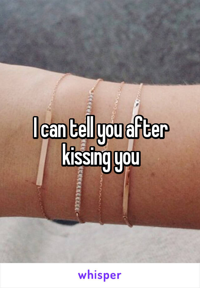 I can tell you after kissing you