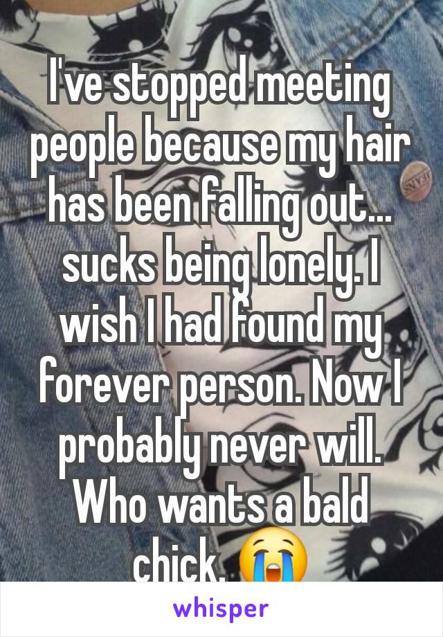 I've stopped meeting people because my hair has been falling out... sucks being lonely. I wish I had found my forever person. Now I probably never will. Who wants a bald chick. 😭