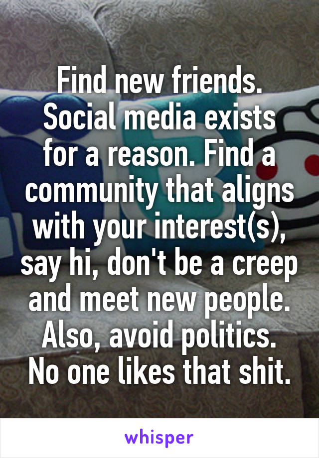 Find new friends.
Social media exists for a reason. Find a community that aligns with your interest(s), say hi, don't be a creep and meet new people.
Also, avoid politics. No one likes that shit.