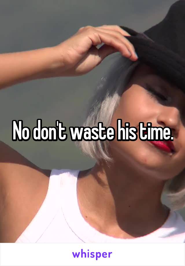 No don't waste his time.