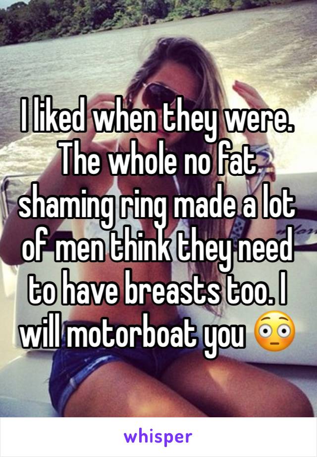 I liked when they were. The whole no fat shaming ring made a lot of men think they need to have breasts too. I will motorboat you 😳