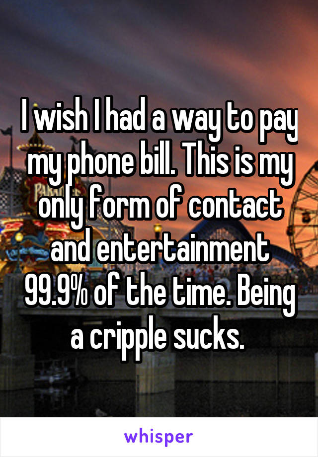 I wish I had a way to pay my phone bill. This is my only form of contact and entertainment 99.9% of the time. Being a cripple sucks. 