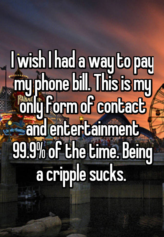 I wish I had a way to pay my phone bill. This is my only form of contact and entertainment 99.9% of the time. Being a cripple sucks. 