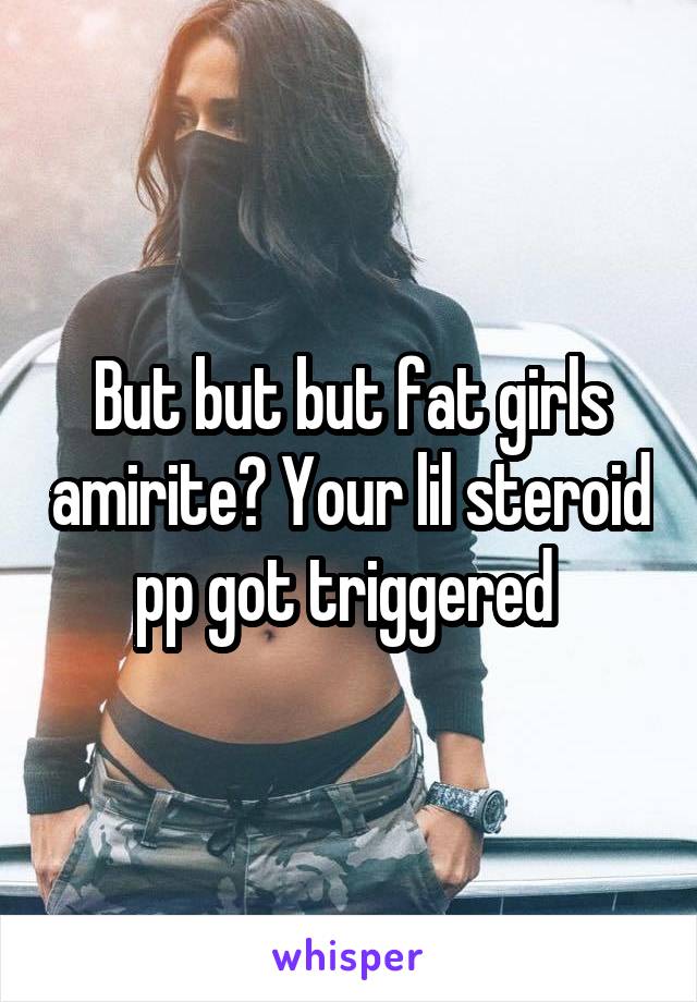 But but but fat girls amirite? Your lil steroid pp got triggered 