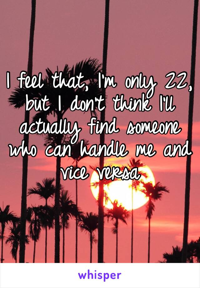 I feel that, I’m only 22, but I don’t think I’ll actually find someone who can handle me and vice versa