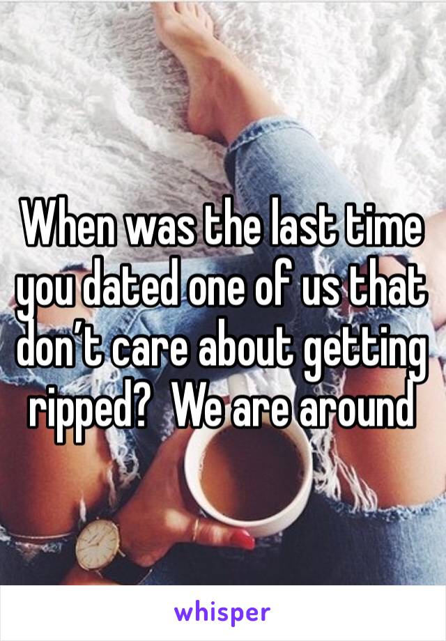 When was the last time you dated one of us that don’t care about getting ripped?  We are around 