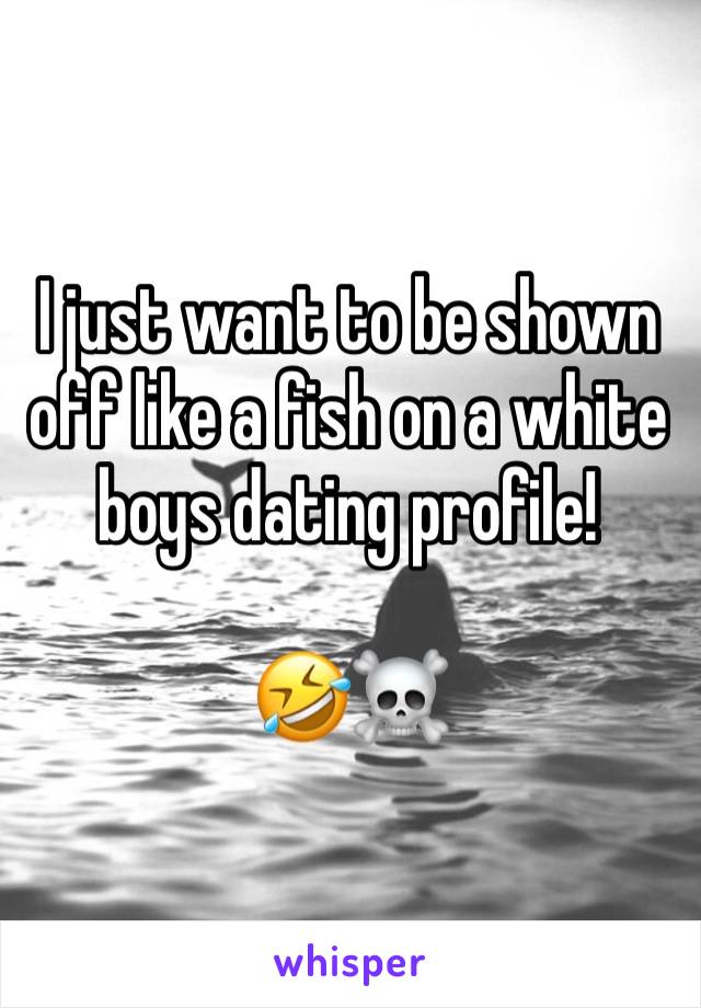 I just want to be shown off like a fish on a white boys dating profile!

🤣☠️