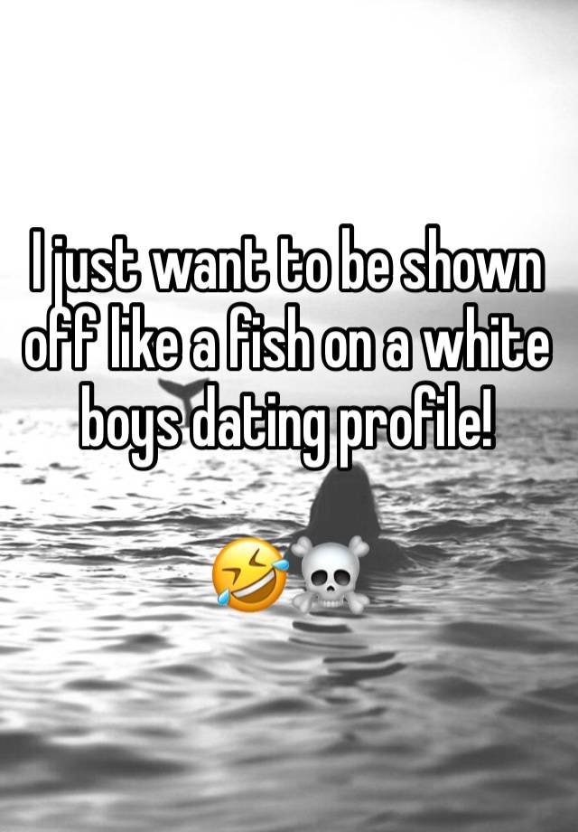 I just want to be shown off like a fish on a white boys dating profile!

🤣☠️