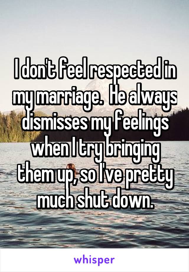 I don't feel respected in my marriage.  He always dismisses my feelings when I try bringing them up, so I've pretty much shut down.