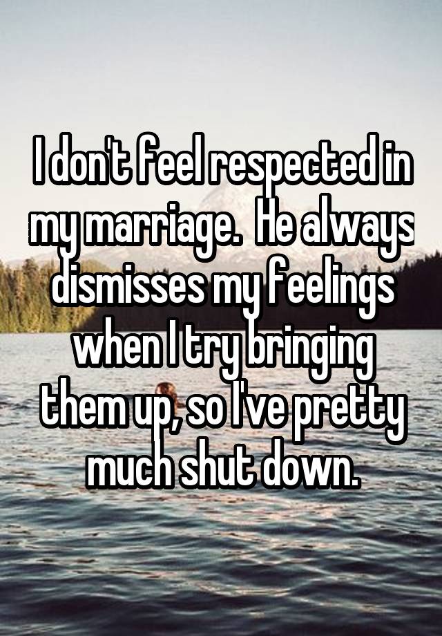 I don't feel respected in my marriage.  He always dismisses my feelings when I try bringing them up, so I've pretty much shut down.