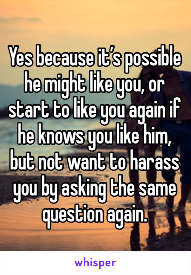 Yes because it’s possible he might like you, or start to like you again if he knows you like him, but not want to harass you by asking the same question again.