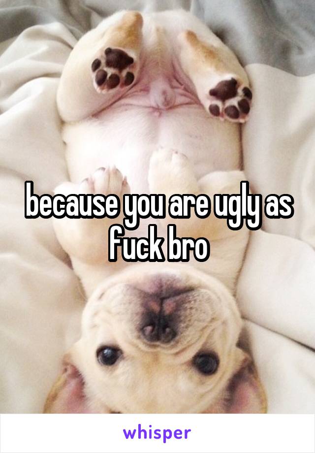 because you are ugly as fuck bro